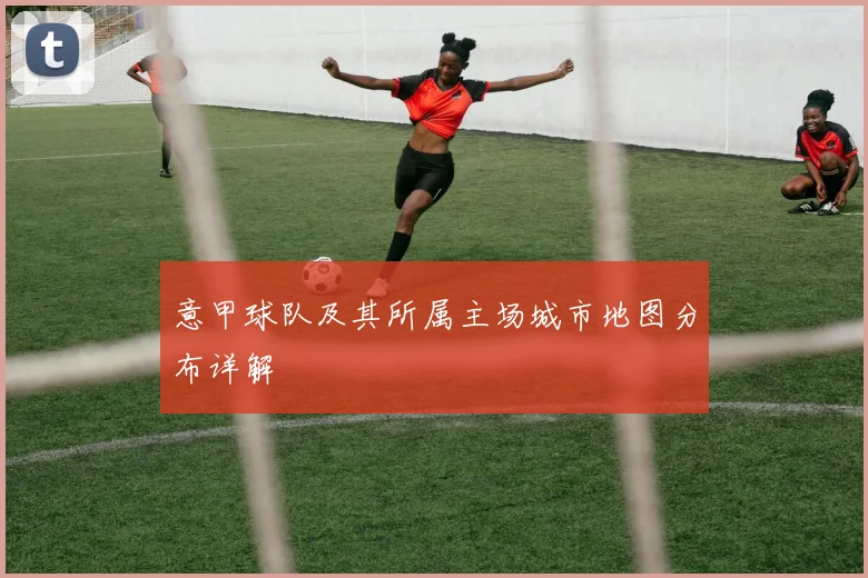 意甲球队及其所属主场城市地图分布详解