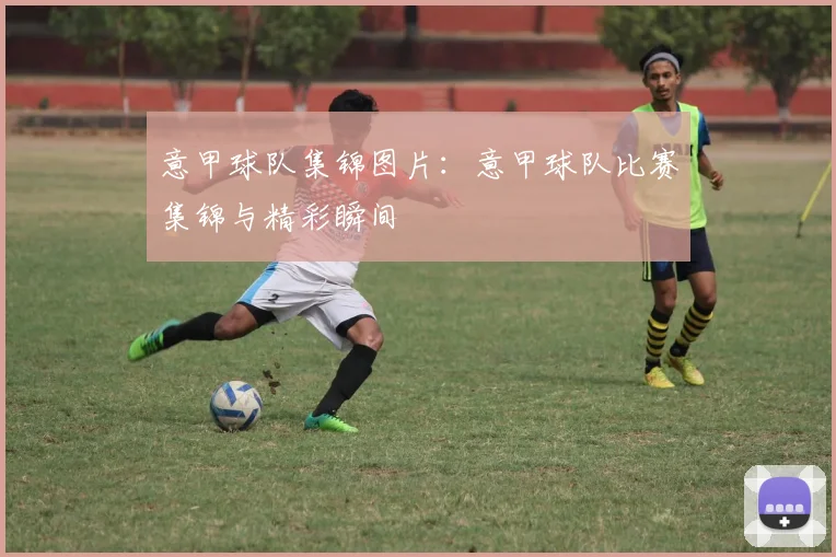 意甲球队集锦图片：意甲球队比赛集锦与精彩瞬间