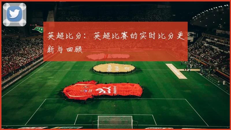 英超比分:英超比赛的实时比分更新与回顾