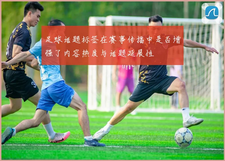 足球话题标签在赛事传播中是否增强了内容热度与话题延展性