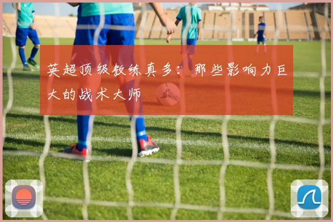 英超顶级教练真多：那些影响力巨大的战术大师
